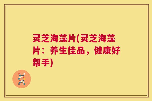灵芝海藻片(灵芝海藻片:养生佳品,健康好帮手) 第1张 灵芝海藻片(灵芝海藻片:养生佳品,健康好帮手) 第1张