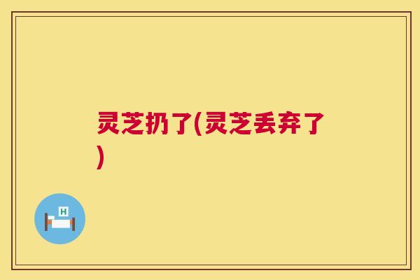 灵芝扔了(灵芝丢弃了)  第1张