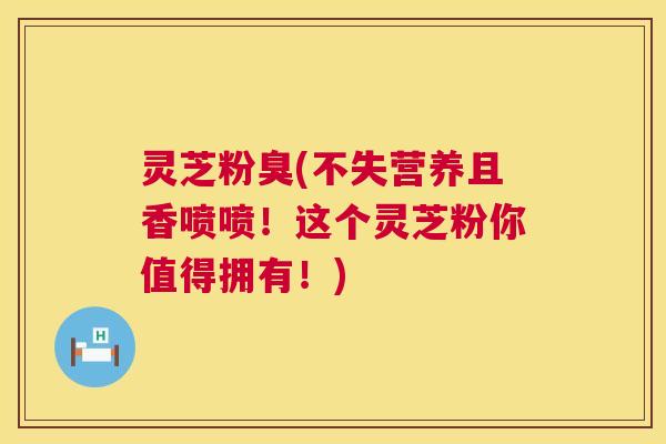 灵芝粉臭(不失营养且香喷喷!这个灵芝粉你值得拥有!) 第1张 灵芝粉臭(不失营养且香喷喷!这个灵芝粉你值得拥有!) 第1张