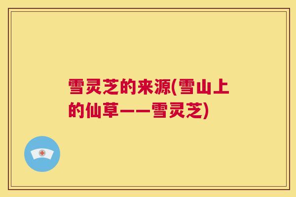 雪灵芝的来源(雪山上的仙草——雪灵芝)  第1张