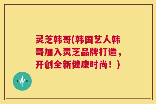 灵芝韩哥(韩国艺人韩哥加入灵芝品牌打造，开创全新健康时尚！)  第1张