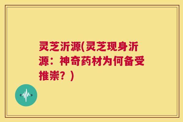 灵芝沂源(灵芝现身沂源:神奇药材为何备受推崇?) 第1张 灵芝沂源(灵芝现身沂源:神奇药材为何备受推崇?) 第1张