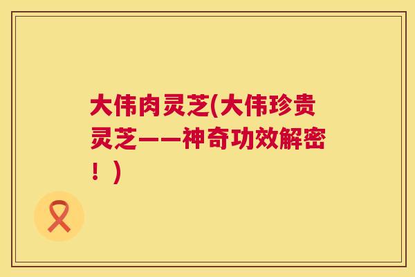 大伟肉灵芝(大伟珍贵灵芝——神奇功效解密！)  第1张