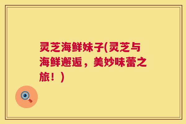 灵芝海鲜妹子(灵芝与海鲜邂逅，美妙味蕾之旅！)  第1张