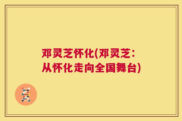 邓灵芝怀化(邓灵芝：从怀化走向全国舞台)  第1张