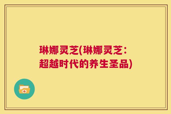 琳娜灵芝(琳娜灵芝：超越时代的养生圣品)  第1张