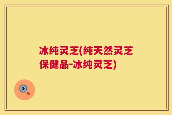 冰纯灵芝(纯天然灵芝保健品-冰纯灵芝) 第1张 冰纯灵芝(纯天然灵芝保健品-冰纯灵芝) 第1张