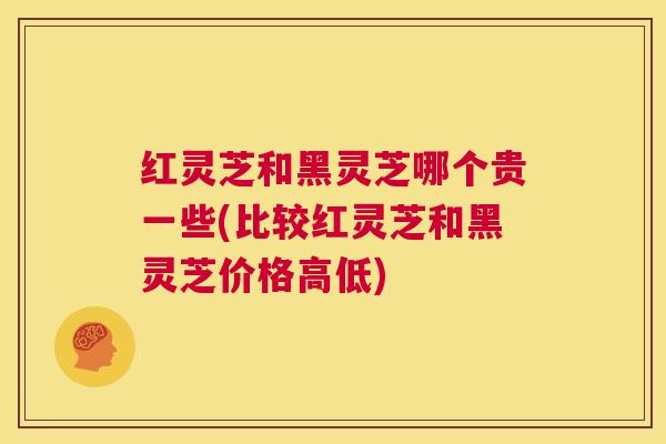 红灵芝和黑灵芝哪个贵一些(比较红灵芝和黑灵芝价格高低) 第1张 红灵芝和黑灵芝哪个贵一些(比较红灵芝和黑灵芝价格高低) 第1张