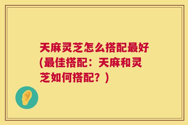 天麻灵芝怎么搭配最好(最佳搭配:天麻和灵芝如何搭配?) 第1张 天麻灵芝怎么搭配最好(最佳搭配:天麻和灵芝如何搭配?) 第1张