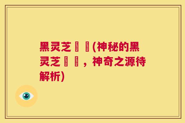 黑灵芝荳渼(神秘的黑灵芝荳渼,神奇之源待解析) 第1张 黑灵芝荳渼(神秘的黑灵芝荳渼,神奇之源待解析) 第1张