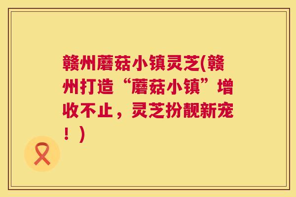 赣州蘑菇小镇灵芝(赣州打造“蘑菇小镇”增收不止,灵芝扮靓新宠!) 第1张 赣州蘑菇小镇灵芝(赣州打造“蘑菇小镇”增收不止,灵芝扮靓新宠!) 第1张