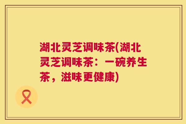 湖北灵芝调味茶(湖北灵芝调味茶:一碗养生茶,滋味更健康) 第1张 湖北灵芝调味茶(湖北灵芝调味茶:一碗养生茶,滋味更健康) 第1张