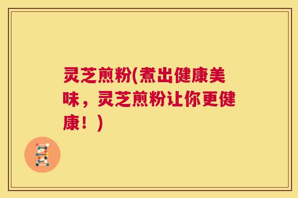 灵芝煎粉(煮出健康美味,灵芝煎粉让你更健康!) 第1张 灵芝煎粉(煮出健康美味,灵芝煎粉让你更健康!) 第1张