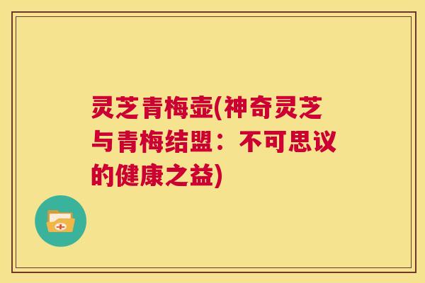 灵芝青梅壶(神奇灵芝与青梅结盟:不可思议的健康之益) 第1张 灵芝青梅壶(神奇灵芝与青梅结盟:不可思议的健康之益) 第1张