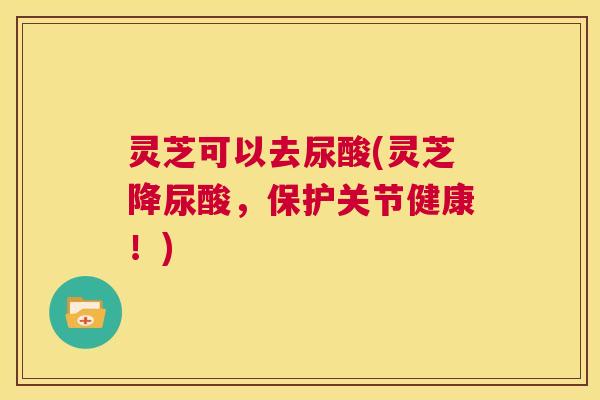 灵芝可以去尿酸(灵芝降尿酸,保护关节健康!) 第1张 灵芝可以去尿酸(灵芝降尿酸,保护关节健康!) 第1张