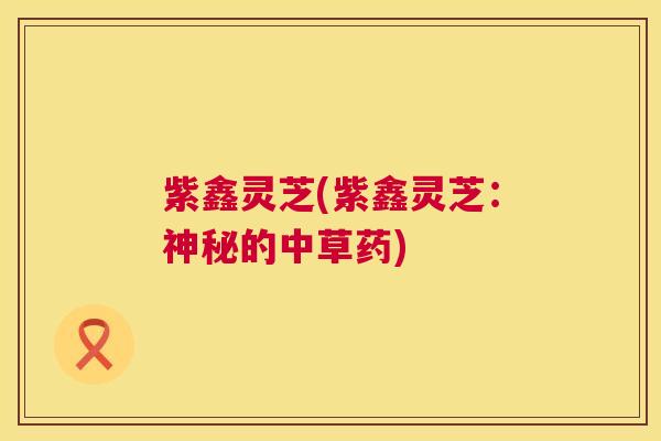 紫鑫灵芝(紫鑫灵芝:神秘的中草药) 第1张 紫鑫灵芝(紫鑫灵芝:神秘的中草药) 第1张
