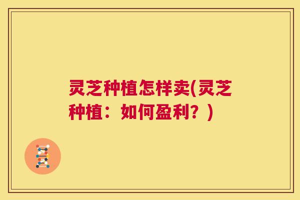 灵芝种植怎样卖(灵芝种植：如何盈利？)  第1张