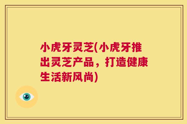 小虎牙灵芝(小虎牙推出灵芝产品,打造健康生活新风尚) 第1张 小虎牙灵芝(小虎牙推出灵芝产品,打造健康生活新风尚) 第1张
