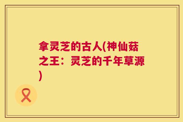拿灵芝的古人(神仙菇之王:灵芝的千年草源) 第1张 拿灵芝的古人(神仙菇之王:灵芝的千年草源) 第1张