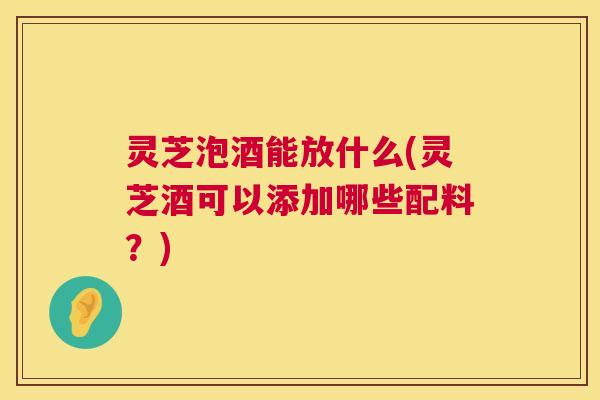 灵芝泡酒能放什么(灵芝酒可以添加哪些配料?) 第1张 灵芝泡酒能放什么(灵芝酒可以添加哪些配料?) 第1张