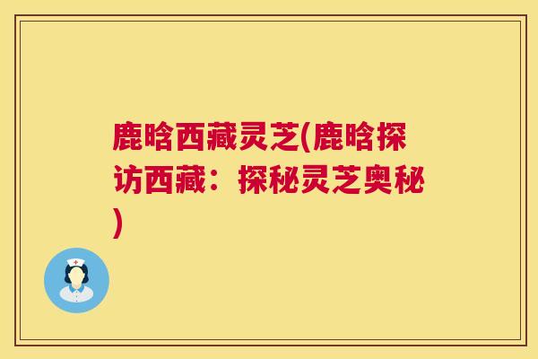 鹿晗西藏灵芝(鹿晗探访西藏:探秘灵芝奥秘) 第1张 鹿晗西藏灵芝(鹿晗探访西藏:探秘灵芝奥秘) 第1张