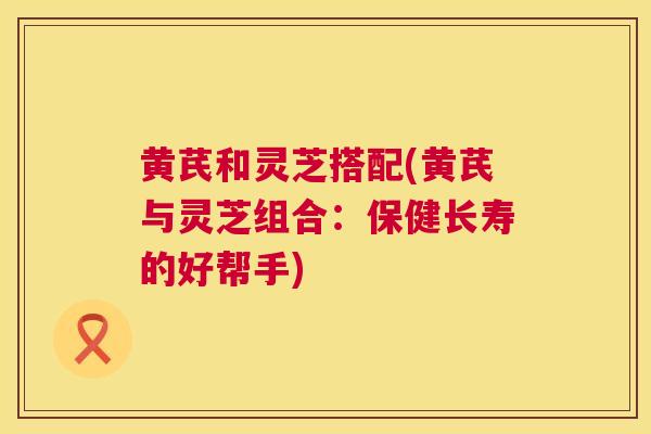 黄芪和灵芝搭配(黄芪与灵芝组合:保健长寿的好帮手) 第1张 黄芪和灵芝搭配(黄芪与灵芝组合:保健长寿的好帮手) 第1张
