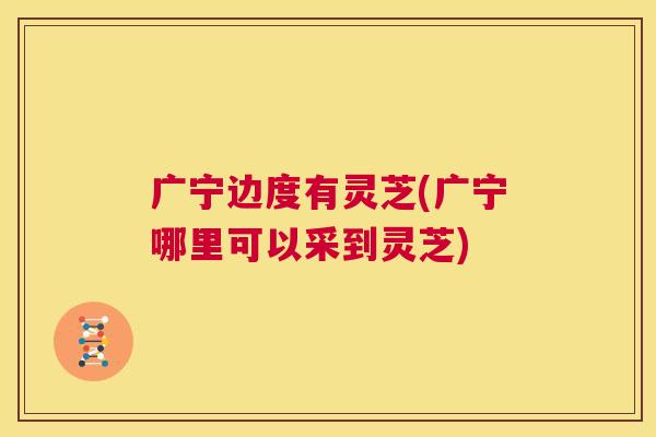 广宁边度有灵芝(广宁哪里可以采到灵芝) 第1张 广宁边度有灵芝(广宁哪里可以采到灵芝) 第1张