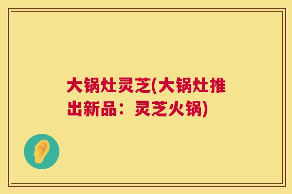 大锅灶灵芝(大锅灶推出新品:灵芝火锅) 第1张 大锅灶灵芝(大锅灶推出新品:灵芝火锅) 第1张