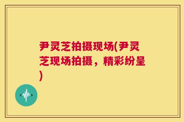 尹灵芝拍摄现场(尹灵芝现场拍摄，精彩纷呈)  第1张