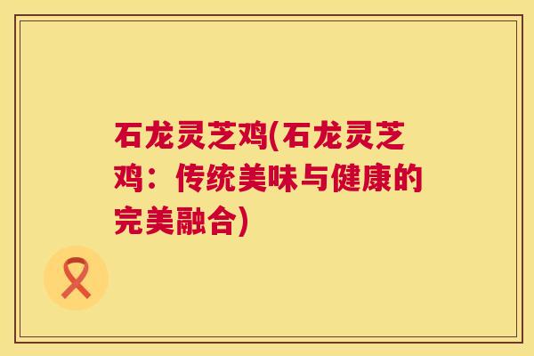 石龙灵芝鸡(石龙灵芝鸡:传统美味与健康的完美融合) 第1张 石龙灵芝鸡(石龙灵芝鸡:传统美味与健康的完美融合) 第1张