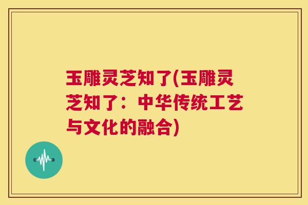 玉雕灵芝知了(玉雕灵芝知了:中华传统工艺与文化的融合) 第1张 玉雕灵芝知了(玉雕灵芝知了:中华传统工艺与文化的融合) 第1张