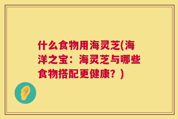 什么食物用海灵芝(海洋之宝:海灵芝与哪些食物搭配更健康?) 第1张 什么食物用海灵芝(海洋之宝:海灵芝与哪些食物搭配更健康?) 第1张
