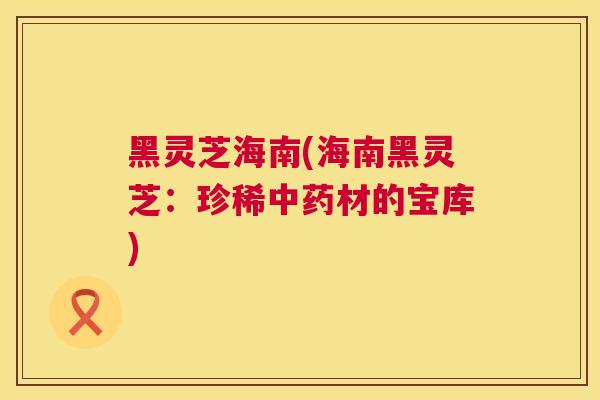 黑灵芝海南(海南黑灵芝：珍稀中药材的宝库)  第1张