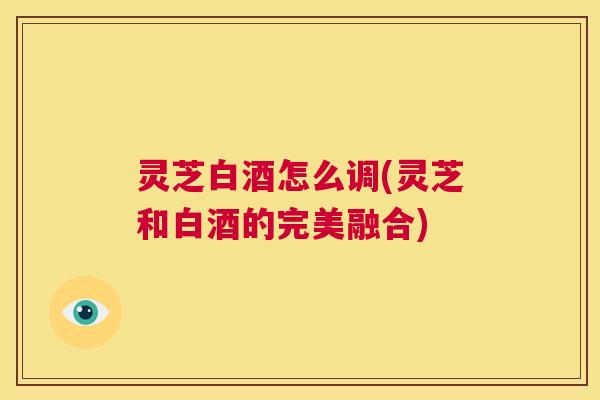 灵芝白酒怎么调(灵芝和白酒的完美融合) 第1张 灵芝白酒怎么调(灵芝和白酒的完美融合) 第1张