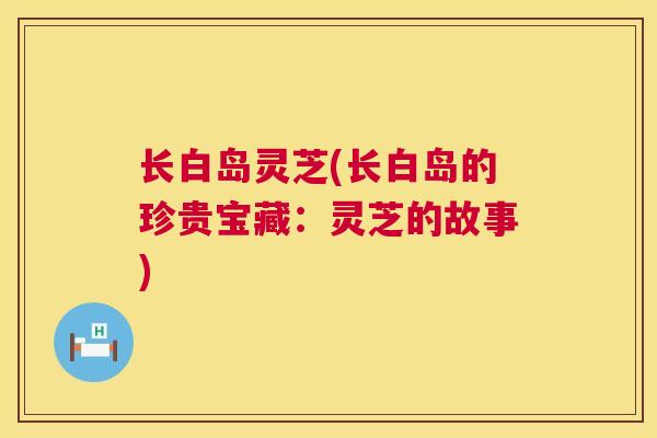 长白岛灵芝(长白岛的珍贵宝藏:灵芝的故事) 第1张 长白岛灵芝(长白岛的珍贵宝藏:灵芝的故事) 第1张