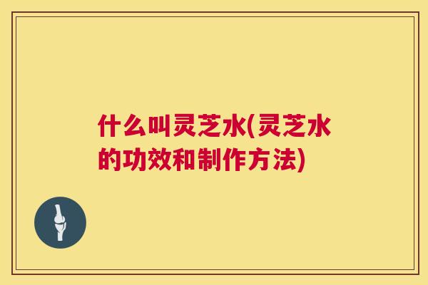 什么叫灵芝水(灵芝水的功效和制作方法) 第1张 什么叫灵芝水(灵芝水的功效和制作方法) 第1张