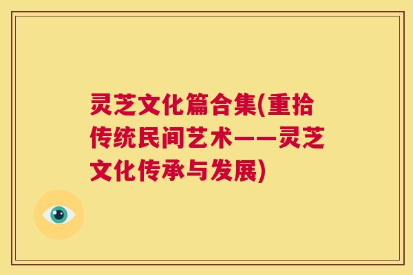 灵芝文化篇合集(重拾传统民间艺术——灵芝文化传承与发展) 第1张 灵芝文化篇合集(重拾传统民间艺术——灵芝文化传承与发展) 第1张
