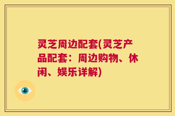 灵芝周边配套(灵芝产品配套:周边购物、休闲、娱乐详解) 第1张 灵芝周边配套(灵芝产品配套:周边购物、休闲、娱乐详解) 第1张