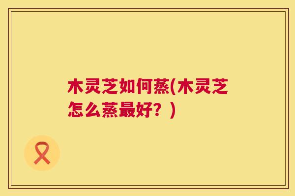 木灵芝如何蒸(木灵芝怎么蒸最好?) 第1张 木灵芝如何蒸(木灵芝怎么蒸最好?) 第1张