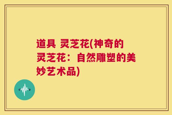 道具 灵芝花(神奇的灵芝花:自然雕塑的美妙艺术品) 第1张 道具 灵芝花(神奇的灵芝花:自然雕塑的美妙艺术品) 第1张