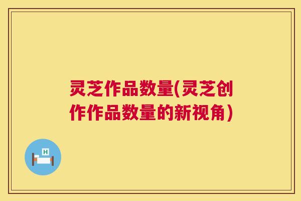 灵芝作品数量(灵芝创作作品数量的新视角) 第1张 灵芝作品数量(灵芝创作作品数量的新视角) 第1张
