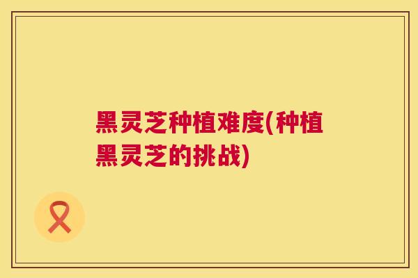 黑灵芝种植难度(种植黑灵芝的挑战)  第1张