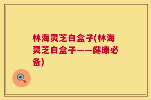 林海灵芝白盒子(林海灵芝白盒子——健康必备)  第1张