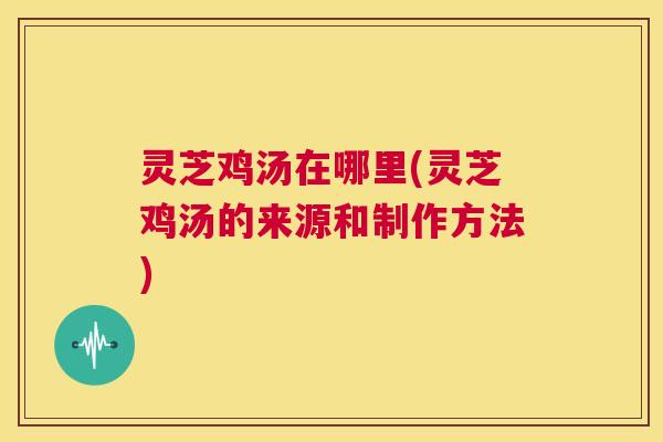 灵芝鸡汤在哪里(灵芝鸡汤的来源和制作方法)  第1张