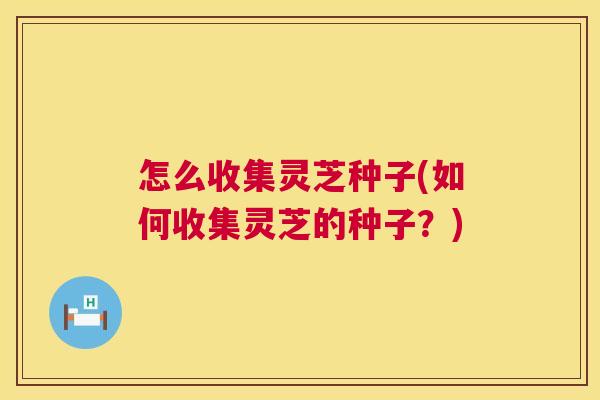 怎么收集灵芝种子(如何收集灵芝的种子？)  第1张