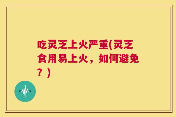 吃灵芝上火严重(灵芝食用易上火,如何避免?) 第1张 吃灵芝上火严重(灵芝食用易上火,如何避免?) 第1张