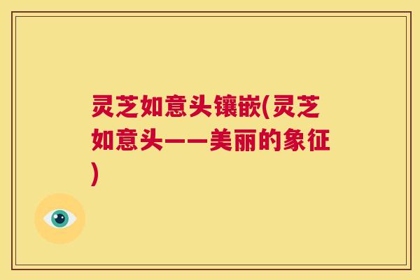 灵芝如意头镶嵌(灵芝如意头——美丽的象征) 第1张 灵芝如意头镶嵌(灵芝如意头——美丽的象征) 第1张