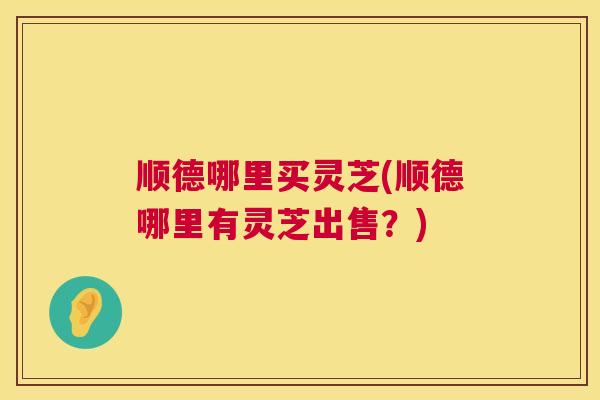 顺德哪里买灵芝(顺德哪里有灵芝出售?) 第1张 顺德哪里买灵芝(顺德哪里有灵芝出售?) 第1张