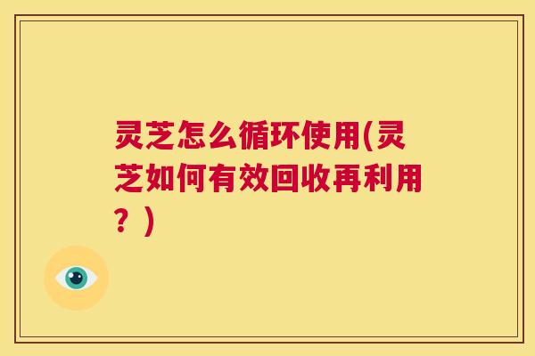 灵芝怎么循环使用(灵芝如何有效回收再利用?) 第1张 灵芝怎么循环使用(灵芝如何有效回收再利用?) 第1张