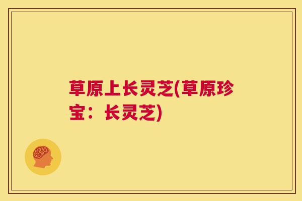 草原上长灵芝(草原珍宝:长灵芝) 第1张 草原上长灵芝(草原珍宝:长灵芝) 第1张
